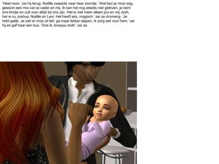 ‘Heel mooi.’ zei hij terug. Noëlle zwaaide naar haar zoontje. ‘Wat ben je mooi zeg, gewoon een mix van je vader en mij. Ik kan het nog steeds niet geloven, je bent ons kindje en zult voor altijd bij ons zijn. Het is niet meer alleen jou en mij Josh, het is nu Joshua, Noëlle en Levi. Het heeft iets, magisch.’ zei ze dromerig. ‘Je hebt gelijk. Je ziet er moe uit lief, ga maar lekker slapen, ik zorg wel voor hem.’ zei hij en gaf haar een kus. ‘Doe ik, loveyouboth.’ zei ze.