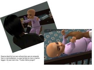 Daarna deed hij Levi een schone luier aan en smeerde hem in met bodylotion, nu was het tijd om hem in bed te leggen. Hij was vast moe. ‘Trusten kleine jongen!’ 