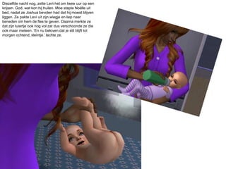 Diezelfde nacht nog, zette Levi het om twee uur op een krijsen. God, wat kon hij huilen. Moe stapte Noëlle uit bed, nadat ze Joshua bevolen had dat hij moest blijven liggen. Ze pakte Levi uit zijn wiegje en liep naar beneden om hem de fles te geven. Daarna merkte ze dat zijn luiertje ook nog vol zat dus verschoonde ze die ook maar meteen. ‘En nu beloven dat je stil blijft tot morgen ochtend, kleintje.’ lachte ze.