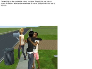 Gelukkig dat hij was, omhelsde Joshua zijn broer. ‘Broertje van me!’ riep hij. ‘Josh!’ zei Jaiden. ‘Ik ben zo benieuwd naar de kleine, of hij op Felice lijkt.’ zei hij lachend.