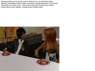 Gelukkig hadden ze het wel fijn samen. Nadat ze hun studententijd hadden afgerond, was Noëlle vrijwel meteen onverwacht zwanger geworden, dus het was ook wel fijn om samen te zijn. Joshua was onwijs lief voor zijn vrouw. Iedere ochtend liet hij haar uitslapen, maakte hij een heerlijk ontbijt. 