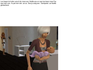 Levi begon te huilen vanuit zijn maxi-cosi. Noëlle wou er naar toe lopen maar Fay was haar voor. ‘Ik pak hem wel.’ zei ze. ‘Doe jij rustig aan.’ ‘Dankjewel.’ zei Noëlle glimlachend.