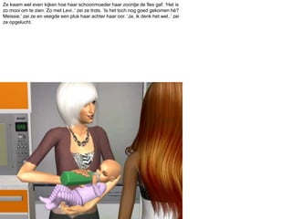 Ze kwam wel even kijken hoe haar schoonmoeder haar zoontje de fles gaf. ‘Het is zo mooi om te zien. Zo met Levi..’ zei ze trots. ‘Is het toch nog goed gekomen hé? Meissie.’ zei ze en veegde een pluk haar achter haar oor. ‘Ja, ik denk het wel..’ zei ze opgelucht.