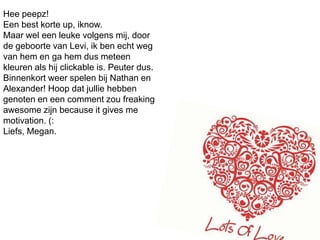 Heepeepz!Een best korte up, iknow.Maar wel een leuke volgens mij, door de geboorte van Levi, ik ben echt weg van hem en ga hem dus meteen kleuren als hij clickable is. Peuter dus. Binnenkort weer spelen bij Nathan en Alexander! Hoop dat jullie hebben genoten en een comment zou freakingawesome zijn becauseitgives me motivation. (:Liefs, Megan. 