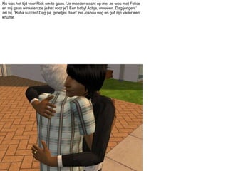 Nu was het tijd voor Rick om te gaan. ‘Je moeder wacht op me, ze wou met Felice en mij gaan winkelen zie je het voor je? Een baby! Achja, vrouwen. Dag jongen.’ zei hij. ‘Haha succes! Dag pa, groetjes daar.’ zei Joshua nog en gaf zijn vader een knuffel.