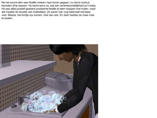 Na het avond eten was Noëlle meteen naar boven gegaan, nu stond Joshua beneden af te wassen. Hij dacht eens na, wat een verantwoordelijkheid zo’n baby. Hij was altijd positief geweest probeerde Noëlle te laten stoppen met huilen, maar dat maakte de situatie niet makkelijker. Ze waren hier nog helemaal niet klaar voor. Maarja, het kindje zou komen. Hoe dan ook. En daar hadden ze maar mee te dealen.