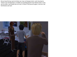 Binnen bood hij haar wat te drinken aan maar ze had geen dorst. Justin liep daarna meteen naar de flipperkast, ze hadden een gezellig gesprek maar Barbara leek er niets aan te vinden. Julie stelde voor om met z’n vieren in de jacuzzi te gaan, in de tuin. Dat leek Barbara wel wat!