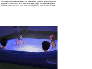 Justin bedankte zijn tweelingzus even voor het toffe idee, zonder dat iemand het hoorde natuurlijk, en met z’n vieren lieten ze zich in het water zakken. Het was echt gezellig tot dat Barbara opeens zei dat ze moest gaan. En ze stapte uit het bad en liep gewoon weg.