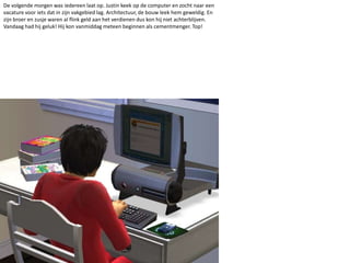 De volgende morgen was iedereen laat op. Justin keek op de computer en zocht naar een vacature voor iets dat in zijn vakgebied lag. Architectuur, de bouw leek hem geweldig. En zijn broer en zusje waren al flink geld aan het verdienen dus kon hij niet achterblijven. Vandaag had hij geluk! Hij kon vanmiddag meteen beginnen als cementmenger. Top! 