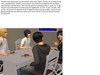 Iedereen aan tafel genoot van zijn ontbijt. ‘Echt super lekker!’ zei Kyle. En zo kreeg ze nog meer complimentjes. ‘Dankje, ja als vrouw in huis moet ik toch afentoe wel iets lekkers voorschotelen.’ glimlachte ze. ‘Wat zijn jullie plannen vandaag kinders?’ sprak Tim. ‘Ik ga wat aan mijn skills werken en daarna word ik opgehaald.’ zei Julie. ‘Ik ook.’ zei Kyle. ‘Oké.’ zei Tim. ‘En jij Just?’ ‘Ik denk dat ik Bar ff opbel en daarna ook ga werken.’ zei hij met een glimlach. Iedereen aan tafel was erg blij voor Justin, dat hij nu ook een baantje had wat hij leuk vond.