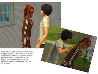 ‘Dat ik gister zo deed, ik schaam me echt.’ zei ze. ‘Het geeft niet, oké? Laten we erover ophouden.’ zei Justin en schonk haar een glimlach. Barbara greep opeens naar haar schouder. ‘Ik heb rugpijn.’ zei ze terwijl ze bloosde. ‘Kom ik masseer je wel even.’ bood hij aan. ‘Dat is lief van je.’ zei ze.