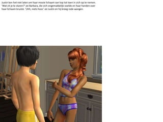 Justin kon het niet laten om haar mooie lichaam van top tot teen in zich op te nemen. ‘Wat zit je te staren?’ zei Barbara, die zich ongemakkelijk voelde en haar handen over haar lichaam kruiste. ‘Uhh, niets hoor.’ zei Justin en hij kreeg rode wangen.