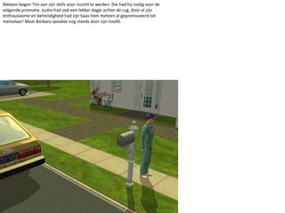 Meteen begon Tim aan zijn skills voor inzicht te werken. Die had hij nodig voor de volgende promotie. Justin had ook een lekker dagje achter de rug, door al zijn enthousiasme en behendigheid had zijn baas hem meteen al gepromoveerd tot metselaar! Maar Barbara spookte nog steeds door zijn hoofd..