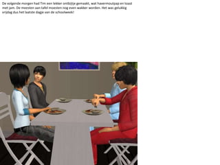 De volgende morgen had Tim een lekker ontbijtje gemaakt, wat havermoutpap en toast met jam. De meesten aan tafel moesten nog even wakker worden. Het was gelukkig vrijdag dus het laatste dagje van de schoolweek!