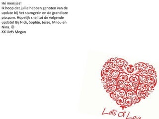 Hé mensjes!Ik hoop dat jullie hebben genoten van de update bij het stamgezin en de grandioze picspam. Hopelijk snel tot de volgende update! Bij Nick, Sophie, Jesse, Milou en Nina. XX Liefs Megan