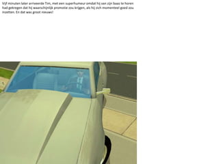 Vijf minuten later arriveerde Tim, met een superhumeur omdat hij van zijn baas te horen had gekregen dat hij waarschijnlijk promotie zou krijgen, als hij zich momenteel goed zou inzetten. En dat was groot nieuws!