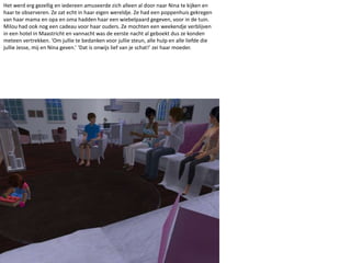 Het werd erg gezellig en iedereen amuseerde zich alleen al door naar Nina te kijken en haar te observeren. Ze zat echt in haar eigen wereldje. Ze had een poppenhuis gekregen van haar mama en opa en oma hadden haar een wiebelpaard gegeven, voor in de tuin. Milou had ook nog een cadeau voor haar ouders. Ze mochten een weekendje verblijven  in een hotel in Maastricht en vannacht was de eerste nacht al geboekt dus ze konden meteen vertrekken. ‘Om jullie te bedanken voor jullie steun, alle hulp en alle liefde die jullie Jesse, mij en Nina geven.’ ‘Dat is onwijs lief van je schat!’ zei haar moeder.