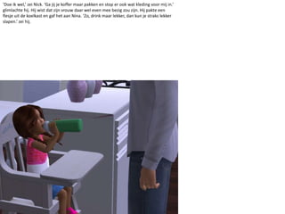 ‘Doe ik wel,’ zei Nick. ‘Ga jij je koffer maar pakken en stop er ook wat kleding voor mij in.’ glimlachte hij. Hij wist dat zijn vrouw daar wel even mee bezig zou zijn. Hij pakte een flesje uit de koelkast en gaf het aan Nina. ‘Zo, drink maar lekker, dan kun je straks lekker slapen.’ zei hij.