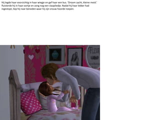 Hij legde haar voorzichtig in haar wiegje en gaf haar een kus. ‘Droom zacht, kleine meid.’ fluisterde hij in haar oortje en zong nog een slaapliedje. Nadat hij haar lekker had ingestopt, liep hij naar beneden waar hij zijn vrouw hoorde roepen.