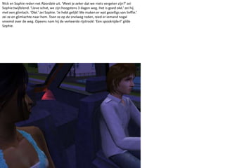 Nick en Sophie reden net Abordale uit. ‘Weet je zeker dat we niets vergeten zijn?’ zei Sophie twijfelend. ‘Lieve schat, we zijn hoogstens 3 dagen weg. Het is goed oké.’ zei hij met een glimlach. ‘Oké.’ zei Sophie. ‘Je hebt gelijk! We maken er wat gezelligs van lieffie.’ zei ze en glimlachte naar hem. Toen ze op de snelweg reden, reed er iemand nogal vreemd over de weg. Opeens nam hij de verkeerde rijstrook! ‘Een spookrijder!’ gilde Sophie. 