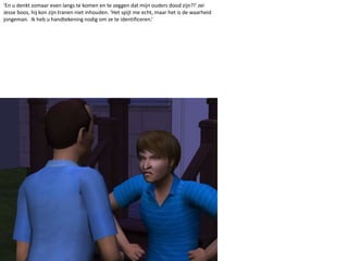 ‘En u denkt zomaar even langs te komen en te zeggen dat mijn ouders dood zijn?!’ zei Jesse boos, hij kon zijn tranen niet inhouden. ‘Het spijt me echt, maar het is de waarheid jongeman.  Ik heb u handtekening nodig om ze te identificeren.’