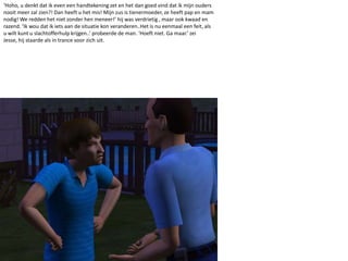 ‘Hoho, u denkt dat ik even een handtekening zet en het dan goed vind dat ik mijn ouders nooit meer zal zien?! Dan heeft u het mis! Mijn zus is tienermoeder, ze heeft pap en mam nodig! We redden het niet zonder hen meneer!’ hij was verdrietig , maar ook kwaad en razend. ‘Ik wou dat ik iets aan de situatie kon veranderen..Het is nu eenmaal een feit, als u wilt kunt u slachtofferhulp krijgen..’ probeerde de man. ‘Hoeft niet. Ga maar.’ zei Jesse, hij staarde als in trance voor zich uit.