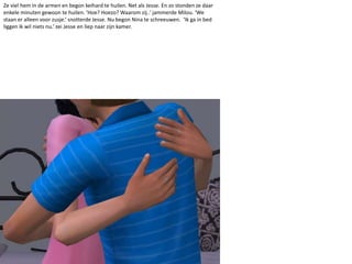 Ze viel hem in de armen en begon keihard te huilen. Net als Jesse. En zo stonden ze daar enkele minuten gewoon te huilen. ‘Hoe? Hoezo? Waarom zij..’ jammerde Milou. ‘We staan er alleen voor zusje.’ snotterde Jesse. Nu begon Nina te schreeuwen.  ‘Ik ga in bed liggen ik wil niets nu.’ zei Jesse en liep naar zijn kamer. 