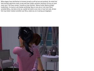 Milou begon haar dochtertje te troosten terwijl ze zelf vol zat met verdriet. Ze moest het hele verhaal nog horen maar ze was wel haar ouders verloren! Verloren! Ze zou ze nooit meer zien! ‘Stil maar meisje,’ troostte ze haar dochter. ‘Mama huilie! Mama drietig!’ huilde Nina. ‘Ja mama is een beetje verdrietig. Opa en oma zijn er niet meer Nina.’ vertelde Milou, met dat ze het zei, voelde het alsof er een mes in haar hart stak. Ze kon het maar beter meteen vertellen aan Nina, ookal zou ze er weinig van begrijpen.