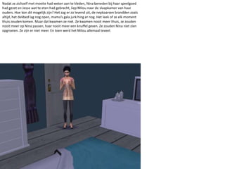 Nadat ze zichzelf met moeite had weten aan te kleden, Nina beneden bij haar speelgoed had gezet en Jesse wat te eten had gebracht, liep Milou naar de slaapkamer van haar ouders. Hoe kon dit mogelijk zijn? Het zag er zo levend uit, de nepkaarsen brandden zoals altijd, het dekbed lag nog open, mama’s gala jurk hing er nog. Het leek of ze elk moment thuis zouden komen. Maar dat kwamen ze niet. Ze kwamen nooit meer thuis, ze zouden nooit meer op Nina passen, haar nooit meer een knuffel geven. Ze zouden Nina niet zien opgroeien. Ze zijn er niet meer. En toen werd het Milou allemaal teveel.