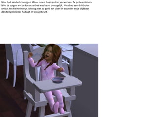 Nina had aandacht nodig en Milou moest haar verdriet verwerken. Ze probeerde voor Nina te zorgen wat ze kon maar het was haast onmogelijk. Nina had veel driftbuien omdat het kleine meisje zich nog niet zo goed kon uiten in woorden en ze blijkbaar dondersgoed door had wat er was gebeurt. 