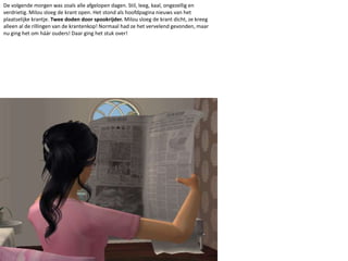 De volgende morgen was zoals alle afgelopen dagen. Stil, leeg, kaal, ongezellig en verdrietig. Milou sloeg de krant open. Het stond als hoofdpagina nieuws van het plaatselijke krantje. Twee doden door spookrijder. Milou sloeg de krant dicht, ze kreeg alleen al de rillingen van de krantenkop! Normaal had ze het vervelend gevonden, maar nu ging het om háár ouders! Daar ging het stuk over! 