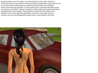 Bij alles dachten ze aan hun ouders. Zo ook de carpool van haar vader. Het leek zo normaal of ze hem nu zou roepen en dat hij dan kwam en ging werken. Maar dat was niet zo. Ze moest de man achter het stuur vertellen dat hij hier nooit meer hoefde te komen, haar vader was overleden. En haar moeder. Kon ze nog maar even lekker tussen ze in kruipen, ze knuffelen. ‘Meneer,’ stamelde ze. ‘Mijn ouders zijn eergisternacht beide overleden bij een auto-ongeluk.’ ‘Gecondoleerd, het spijt me dit te moeten horen. Sterkte!’ zei hij en reed weg. Ach, dacht Milou, voor hem is haar vader maar een nummer, maar voor haar betekende hij zoveel meer. En weer kwamen de tranen.