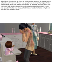 Maar toen ze Nina eenmaal zag zitten, het kindermeisje er was en ze zag hoeveel verdriet ze had. Kon ze het niet meer. ‘U kunt weer gaan, ik móet bij mijn dochter blijven. Anders trekken we het beiden niet. Bedankt voor u komst.’ zei ze beleefd en duwde twintig euro in de vrouw haar handen. Ze begon te snikken. De vrouw legde troostend een arm op haar schouder. ‘Hou het maar kindje, je hebt het zwaar zat. Sterkte!’ zei ze en legde het geld neer, voor ze het huis verliet.