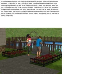 Ze hadden twee mensen van het plaatselijke kerkhof geregeld die hun ouders zouden begraven. Ze wouden dit met z’n drietjes doen. Sara en andere familie konden altijd later nog langs komen. Dit was in de allerkleinste kring. ‘Mam, pap, wat het leven ons nog zal brengen. Bij alles zal ik aan jullie denken. Jullie zitten voor altijd hier.’ zei Milou. En legde haar hand op haar hart. Nina deed het na. ‘Ook mij!’ zei ze. Jesse lachte door zijn tranen heen. ‘Pap, mam, ik zal goed voor de dames zorgen. Al is het ‘t laatste wat ik doe. Ik zal altijd van jullie blijven houden. Rust in vrede..’ zei hij nog, voor ze alle drie in huilen uitbarstten.