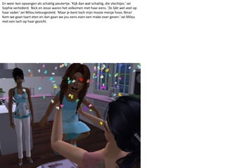 En weer kon opvangen als schattig peutertje. ‘Kijk dan wat schattig, die vlechtjes.’ zei Sophie vertederd.  Nick en Jesse waren het volkomen met haar eens. ‘Ze lijkt wel veel op haar vader.’ zei Milou teleurgesteld. ‘Maar je bent toch mijn mooie meisje hoor, Nina! Kom we gaan taart eten en dan gaan we jou eens even een make-over geven.’ zei Milou met een lach op haar gezicht.