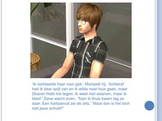 ‘Ik verklaarde haar voor gek.’ Mompelt hij. ‘Achteraf had ik daar spijt van en ik wilde naar huis gaan, maar Sharon hield me tegen. Ik weet niet waarom, maar ik bleef.’ Dave wacht even. ‘Toen ik thuis kwam lag ze daar. Een hartaanval zei de arts.’ ‘Maar dan is het toch niet jouw schuld?’ 