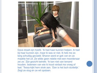 Dave draait zijn hoofd. ‘Ik had haar kunnen helpen. Ik had bij haar kunnen zijn, maar ik was er niet. Ik heb me zo lang schuldig gevoeld. Sharon werd er gek van en ze maakte het uit. Ze wilde geen relatie met een moordenaar zei ze.’ Zijn gezicht betrekt. ‘Ik kan niet van iemand houden. Iedereen van wie ik houd verlaat me vroeg of laat.’ Tessa kijkt hem strak aan. ‘Dan is het toch duidelijk.’ Zegt ze stug en ze wil opstaan.