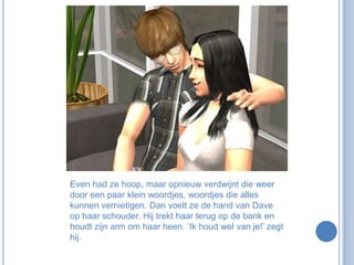 Even had ze hoop, maar opnieuw verdwijnt die weer door een paar klein woordjes, woordjes die alles kunnen vernietigen. Dan voelt ze de hand van Dave op haar schouder. Hij trekt haar terug op de bank en houdt zijn arm om haar heen. ‘Ik houd wel van je!’ zegt hij. 