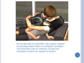 De kus lijkt alles te overtreffen. Alle zorgen, angsten en schuldgevoelens lijken te verdwijnen. De lippen van Dave lijken haar te verdoven. Ze laat zich meeslepen zonder aan stoppen te denken.