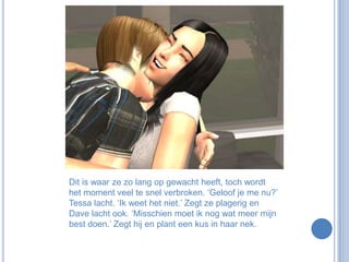 Dit is waar ze zo lang op gewacht heeft, toch wordt het moment veel te snel verbroken. ‘Geloof je me nu?’ Tessa lacht. ‘Ik weet het niet.’ Zegt ze plagerig en Dave lacht ook. ‘Misschien moet ik nog wat meer mijn best doen.’ Zegt hij en plant een kus in haar nek.
