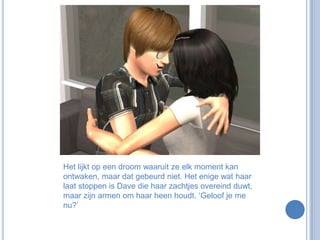 Het lijkt op een droom waaruit ze elk moment kan ontwaken, maar dat gebeurd niet. Het enige wat haar laat stoppen is Dave die haar zachtjes overeind duwt, maar zijn armen om haar heen houdt. ‘Geloof je me nu?’
