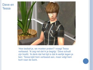 Dave en Tessa‘Hoe bedoel je, we moeten praten?’ vraagt Tessa verbaasd. ‘Ik zeg net dat ik je begrijp.’ Dave schudt zijn hoofd. ‘Ik denk dat het tijd is dat ik eerlijk tegen je ben.’ Tessa kijkt hem verbaasd aan, maar volgt hem toch naar de bank.