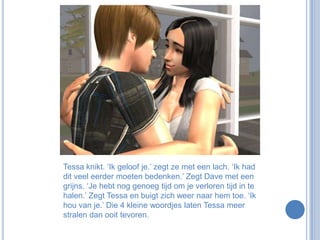Tessa knikt. ‘Ik geloof je.’ zegt ze met een lach. ‘Ik had dit veel eerder moeten bedenken.’ Zegt Dave met een grijns. ‘Je hebt nog genoeg tijd om je verloren tijd in te halen.’ Zegt Tessa en buigt zich weer naar hem toe. ‘Ik hou van je.’ Die 4 kleine woordjes laten Tessa meer stralen dan ooit tevoren.