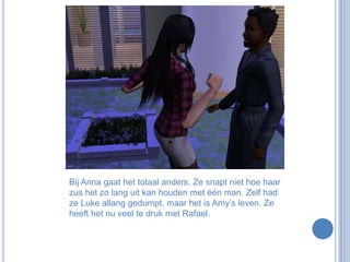 Bij Anna gaat het totaal anders. Ze snapt niet hoe haar zus het zo lang uit kan houden met één man. Zelf had ze Luke allang gedumpt, maar het is Amy’s leven. Ze heeft het nu veel te druk met Rafael. 