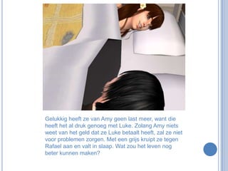 Gelukkig heeft ze van Amy geen last meer, want die heeft het al druk genoeg met Luke. Zolang Amy niets weet van het geld dat ze Luke betaalt heeft, zal ze niet voor problemen zorgen. Met een grijs kruipt ze tegen Rafael aan en valt in slaap. Wat zou het leven nog beter kunnen maken?