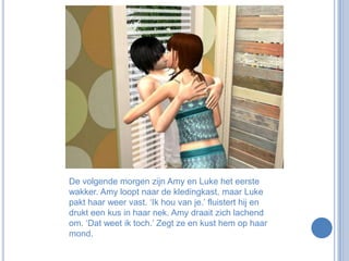 De volgende morgen zijn Amy en Luke het eerste wakker. Amy loopt naar de kledingkast, maar Luke pakt haar weer vast. ‘Ik hou van je.’ fluistert hij en drukt een kus in haar nek. Amy draait zich lachend om. ‘Dat weet ik toch.’ Zegt ze en kust hem op haar mond.