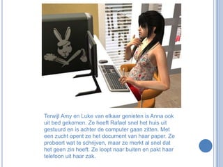 Terwijl Amy en Luke van elkaar genieten is Anna ook uit bed gekomen. Ze heeft Rafael snel het huis uit gestuurd en is achter de computer gaan zitten. Met een zucht opent ze het document van haar paper. Ze probeert wat te schrijven, maar ze merkt al snel dat het geen zin heeft. Ze loopt naar buiten en pakt haar telefoon uit haar zak.