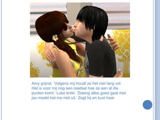 Amy grijnst. ‘Volgens mij houdt ze het niet lang vol. Het is voor mij nog een raadsel hoe ze aan al die punten komt.’ Luke knikt. ‘Zolang alles goed gaat met jou maakt het me niet uit.’ Zegt hij en kust haar. 