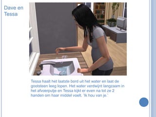 Dave en TessaTessa haalt het laatste bord uit het water en laat de gootsteen leeg lopen. Het water verdwijnt langzaam in het afvoerputje en Tessa kijkt er even na tot ze 2 handen om haar middel voelt. ‘Ik hou van je.’
