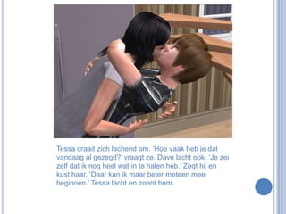 Tessa draait zich lachend om. ‘Hoe vaak heb je dat vandaag al gezegd?’ vraagt ze. Dave lacht ook. ‘Je zei zelf dat ik nog heel wat in te halen heb.’ Zegt hij en kust haar. ‘Daar kan ik maar beter meteen mee beginnen.’ Tessa lacht en zoent hem.